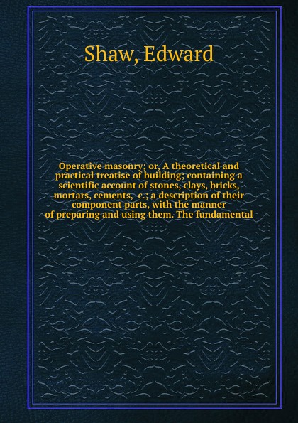 Operative masonry; or, A theoretical and practical treatise of building; containing a scientific account of stones, clays, bricks, mortars, cements, &c.; a description of their component parts, with the manner of preparing and using them. The fund...