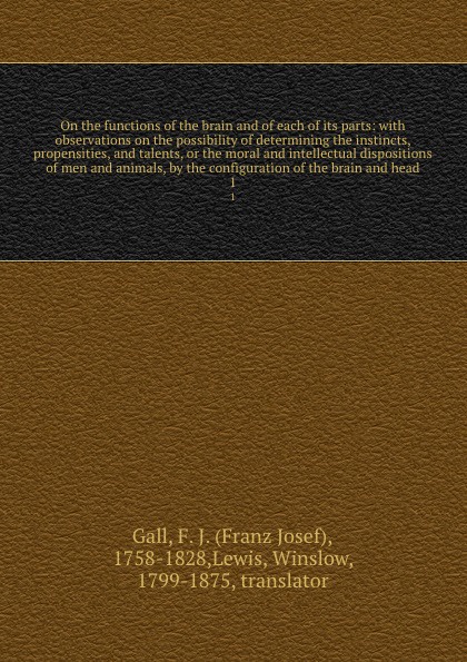 On the functions of the brain and of each of its parts: with observations on the possibility of determining the instincts, propensities, and talents, or the moral and intellectual dispositions of men and animals, by the configuration of the brain ...