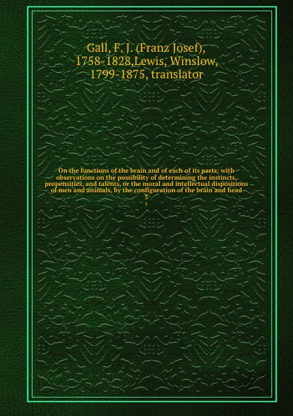 On the functions of the brain and of each of its parts: with observations on the possibility of determining the instincts, propensities, and talents, or the moral and intellectual dispositions of men and animals, by the configuration of the brain ...