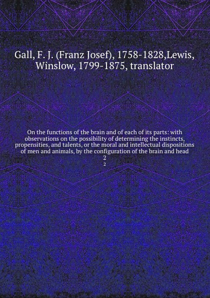 On the functions of the brain and of each of its parts: with observations on the possibility of determining the instincts, propensities, and talents, or the moral and intellectual dispositions of men and animals, by the configuration of the brain ...