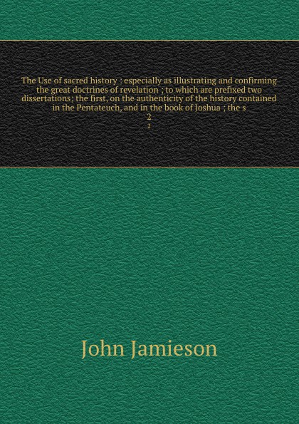 The Use of sacred history : especially as illustrating and confirming the great doctrines of revelation ; to which are prefixed two dissertations; the first, on the authenticity of the history contained in the Pentateuch, and in the book of Joshua...