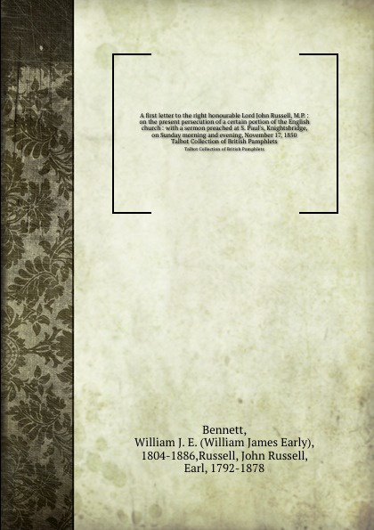 A first letter to the right honourable Lord John Russell, M.P. : on the present persecution of a certain portion of the English church : with a sermon preached at S. Paul`s, Knightsbridge, on Sunday morning and evening, November 17, 1850. Talbot C...