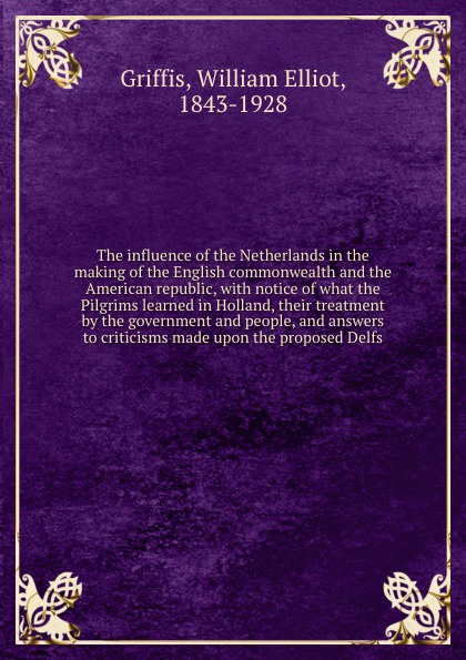 The influence of the Netherlands in the making of the English commonwealth and the American republic, with notice of what the Pilgrims learned in Holland, their treatment by the government and people, and answers to criticisms made upon the propos...