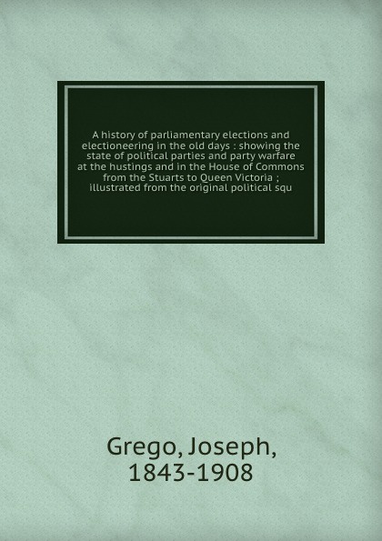 A history of parliamentary elections and electioneering in the old days : showing the state of political parties and party warfare at the hustings and in the House of Commons from the Stuarts to Queen Victoria ; illustrated from the original polit...