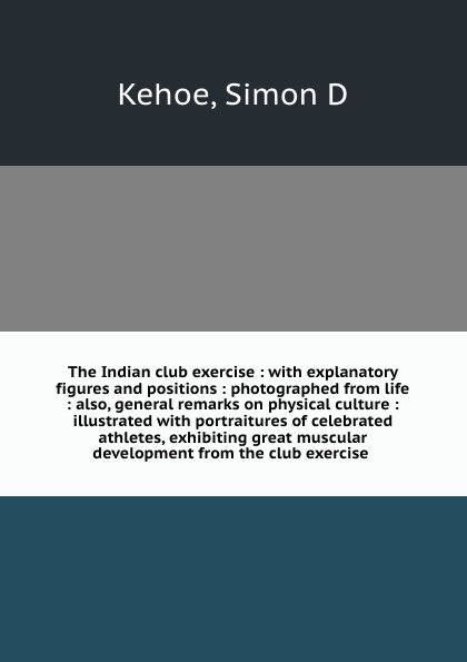 The Indian club exercise : with explanatory figures and positions : photographed from life : also, general remarks on physical culture : illustrated with portraitures of celebrated athletes, exhibiting great muscular development from the club exer...