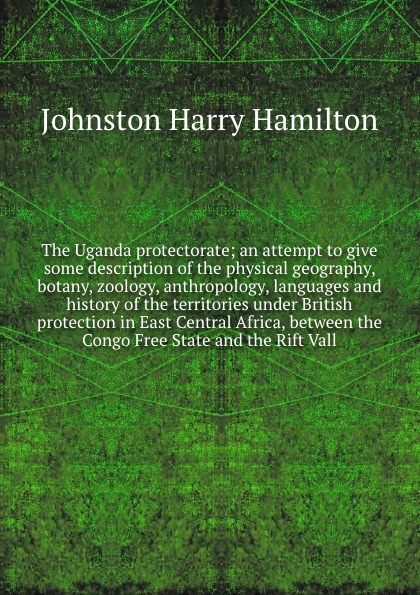 The Uganda protectorate; an attempt to give some description of the physical geography, botany, zoology, anthropology, languages and history of the territories under British protection in East Central Africa, between the Congo Free State and the R...