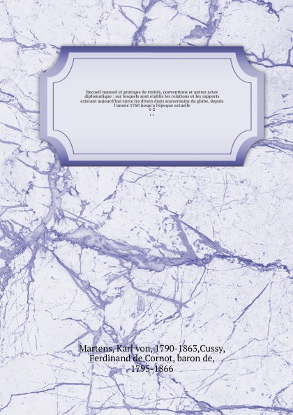 Recueil manuel et pratique de traites, conventions et autres actes diplomatique : sur lesquels sont etablis les relations et les rapports existant aujourd`hui entre les divers etats souvernains du globe, depuis l`annee 1760 jusqu`a l`epoque actuel...