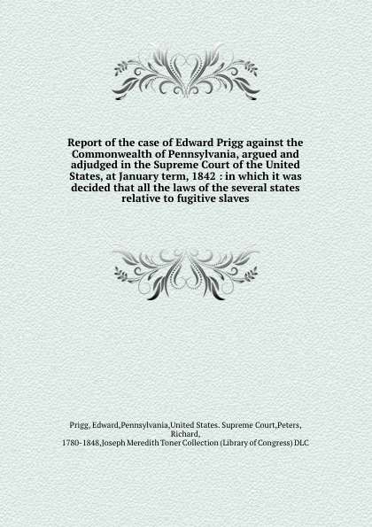 Report of the case of Edward Prigg against the Commonwealth of Pennsylvania, argued and adjudged in the Supreme Court of the United States, at January term, 1842 : in which it was decided that all the laws of the several states relative to fugitiv...