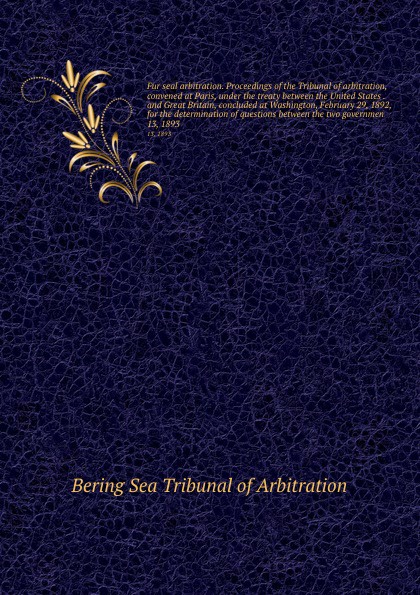 Fur seal arbitration. Proceedings of the Tribunal of arbitration, convened at Paris, under the treaty between the United States . and Great Britain, concluded at Washington, February 29, 1892, for the determination of questions between the two gov...