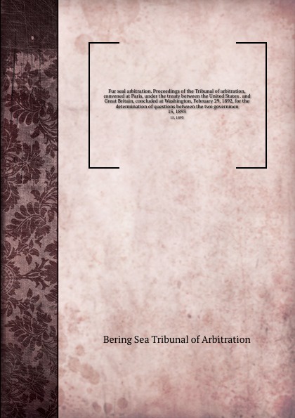 Fur seal arbitration. Proceedings of the Tribunal of arbitration, convened at Paris, under the treaty between the United States . and Great Britain, concluded at Washington, February 29, 1892, for the determination of questions between the two gov...