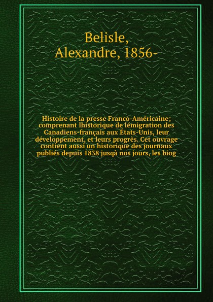 Histoire de la presse Franco-Americaine; comprenant lhistorique de lemigration des Canadiens-francais aux Etats-Unis, leur developpement, et leurs progres. Cet ouvrage contient aussi un historique des journaux publies depuis 1838 jusqa nos jours, ...