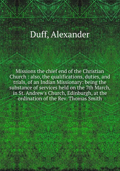 Missions the chief end of the Christian Church : also, the qualifications, duties, and trials, of an Indian Missionary: being the substance of services held on the 7th March, in St. Andrew`s Church, Edinburgh, at the ordination of the Rev. Thomas ...