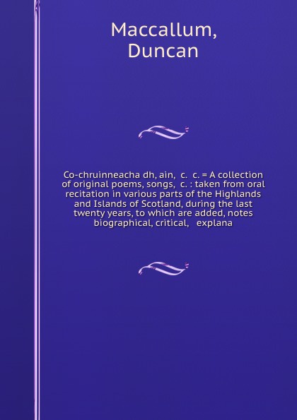 Co-chruinneacha dh, ain, &c. &c. . A collection of original poems, songs, &c. : taken from oral recitation in various parts of the Highlands and Islands of Scotland, during the last twenty years, to which are added, notes biographical, critical, &...