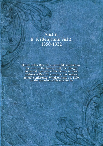 Sketch of the Rev. Dr. Austin`s life microform : the story of the heresy trial, the charges preferred, synopsis of the heresy sermon, address of Rev. Dr. Austin at the London annual conference, Windsor, June 1st 1899, on the occasion of his trial ...