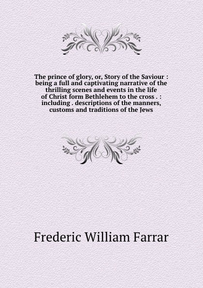 The prince of glory, or, Story of the Saviour : being a full and captivating narrative of the thrilling scenes and events in the life of Christ form Bethlehem to the cross . : including . descriptions of the manners, customs and traditions of the ...