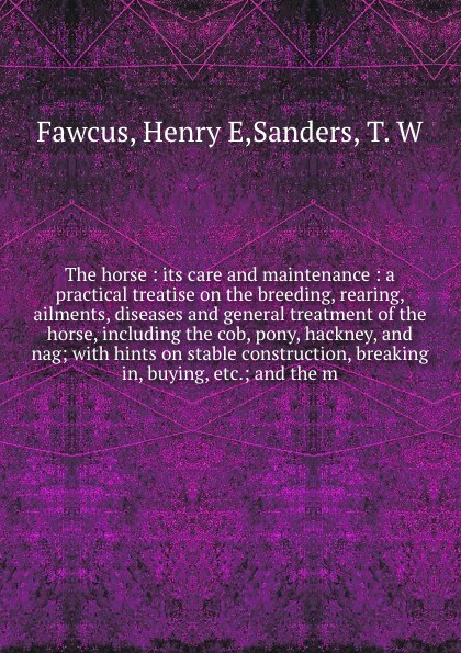 The horse : its care and maintenance : a practical treatise on the breeding, rearing, ailments, diseases and general treatment of the horse, including the cob, pony, hackney, and nag; with hints on stable construction, breaking in, buying, etc.; a...