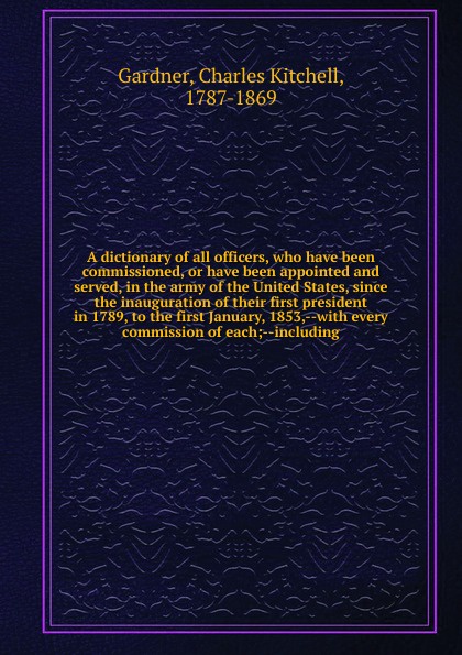 A dictionary of all officers, who have been commissioned, or have been appointed and served, in the army of the United States, since the inauguration of their first president in 1789, to the first January, 1853,--with every commission of each;--in...