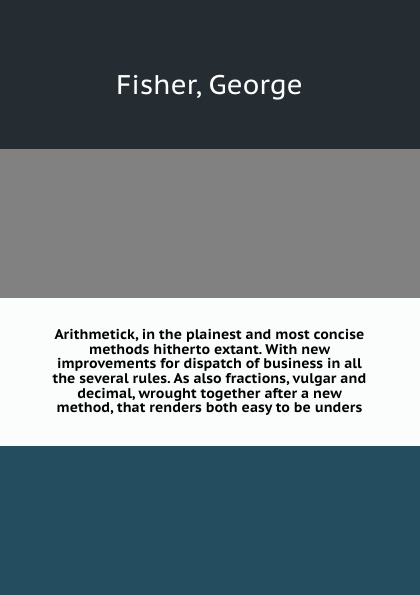 Arithmetick, in the plainest and most concise methods hitherto extant. With new improvements for dispatch of business in all the several rules. As also fractions, vulgar and decimal, wrought together after a new method, that renders both easy to b...