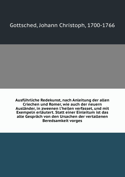 Ausfuhrliche Redekunst, nach Anleitung der allen Criechen und Romer, wie auch der neuern Auslander, in zweenen l`heilen verfasset, und mit Exempeln erlautert. Statt einer Einleitum ist das alte Gesprach von den Ursachen der vertallenen Beredsamkei...