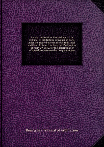 Fur seal arbitration. Proceedings of the Tribunal of arbitration, convened at Paris, under the treaty between the United States . and Great Britain, concluded at Washington, February 29, 1892, for the determination of questions between the two gov...