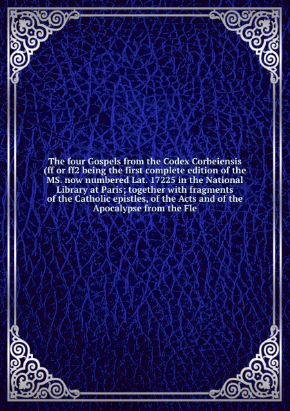 The four Gospels from the Codex Corbeiensis (ff or ff2 being the first complete edition of the MS. now numbered Lat. 17225 in the National Library at Paris; together with fragments of the Catholic epistles, of the Acts and of the Apocalypse from t...