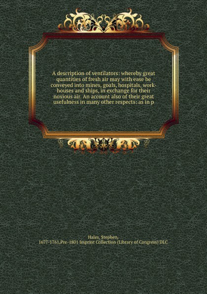 A description of ventilators: whereby great quantities of fresh air may with ease be conveyed into mines, goals, hospitals, work-houses and ships, in exchange for their noxious air. An account also of their great usefulness in many other respects:...