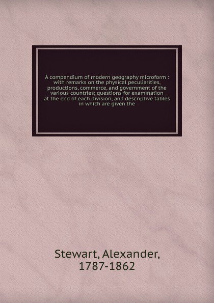 A compendium of modern geography microform : with remarks on the physical peculiarities, productions, commerce, and government of the various countries; questions for examination at the end of each division; and descriptive tables in which are giv...