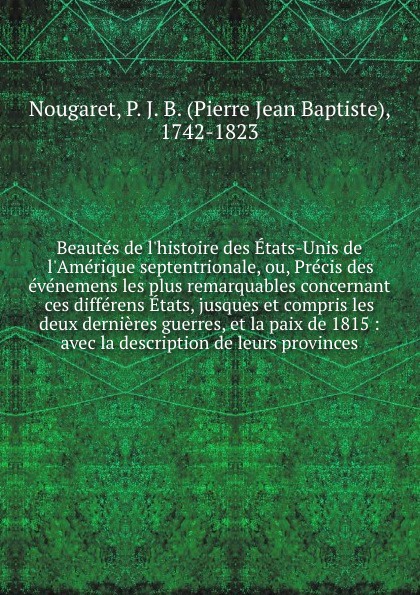 Beautes de l`histoire des Etats-Unis de l`Amerique septentrionale, ou, Precis des evenemens les plus remarquables concernant ces differens Etats, jusques et compris les deux dernieres guerres, et la paix de 1815 : avec la description de leurs prov...