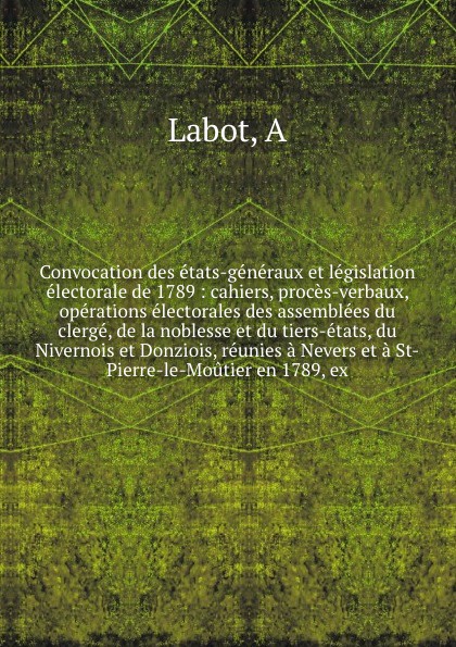 Convocation des etats-generaux et legislation electorale de 1789 : cahiers, proces-verbaux, operations electorales des assemblees du clerge, de la noblesse et du tiers-etats, du Nivernois et Donziois, reunies a Nevers et a St-Pierre-le-Moutier en ...