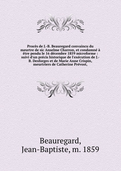 Proces de J.-B. Beauregard convaincu du meurtre de sic Anselme Charron, et condamne a etre pendu le 16 decembre 1859 microforme : suivi d`un precis historique de l`execution de J.-B. Desforges et de Marie Anne Crispin, meurtriers de Catherine Prev...