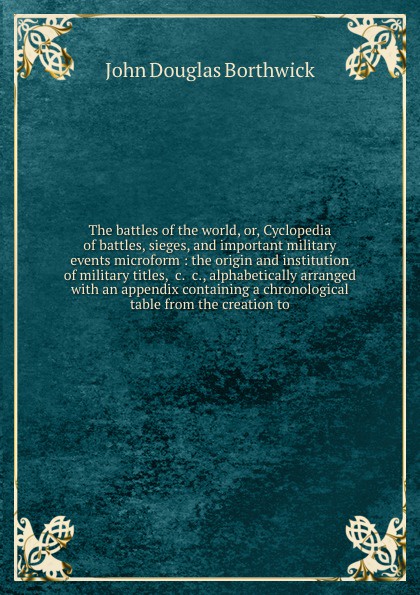 The battles of the world, or, Cyclopedia of battles, sieges, and important military events microform : the origin and institution of military titles, &c. &c., alphabetically arranged with an appendix containing a chronological table from the creat...