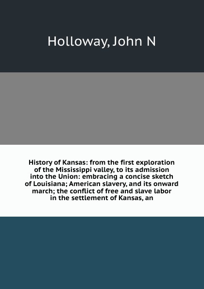 History of Kansas: from the first exploration of the Mississippi valley, to its admission into the Union: embracing a concise sketch of Louisiana; American slavery, and its onward march; the conflict of free and slave labor in the settlement of Ka...