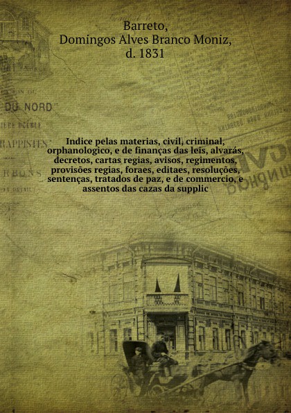 Indice pelas materias, civil, criminal, orphanologico, e de financas das leis, alvaras, decretos, cartas regias, avisos, regimentos, provisoes regias, foraes, editaes, resolucoes, sentencas, tratados de paz, e de commercio, e assentos das cazas da...