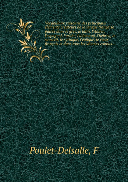 Vocabulaire raisonne des principaux elements createurs de la langue francaise puises dans le grec, le latin, l`italien, l`espagnol, l`arabe, l`allemand, l`hebreu, le sanscrit, le syriaque, l`eolique, le vieux francais et dans tous les idiomes conn...