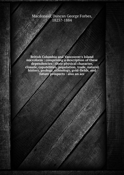 British Columbia and Vancouver`s Island microform : comprising a description of these dependencies : their physical character, climate, capabilities, population, trade, natural history, geology, ethnology, gold-fields, and future prospects : also ...