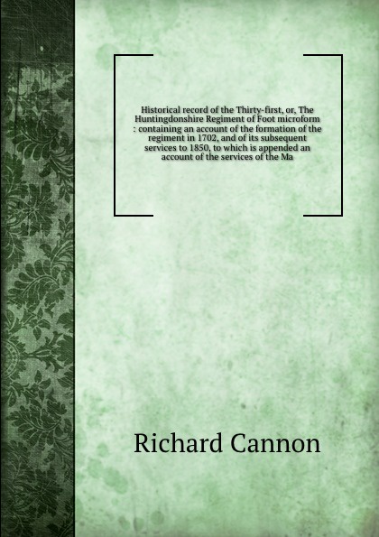 Historical record of the Thirty-first, or, The Huntingdonshire Regiment of Foot microform : containing an account of the formation of the regiment in 1702, and of its subsequent services to 1850, to which is appended an account of the services of ...