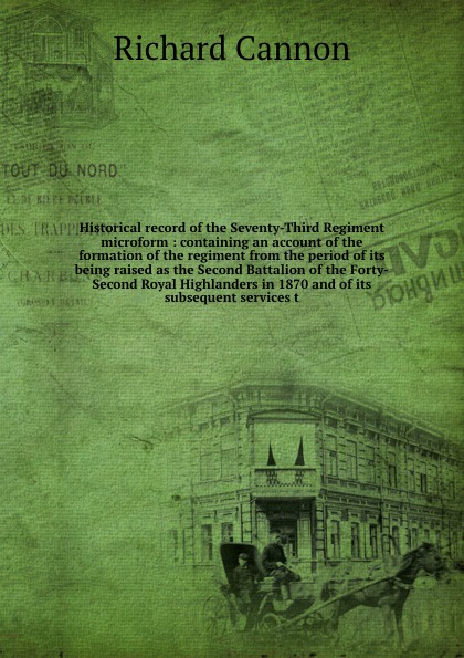 Historical record of the Seventy-Third Regiment microform : containing an account of the formation of the regiment from the period of its being raised as the Second Battalion of the Forty-Second Royal Highlanders in 1870 and of its subsequent serv...