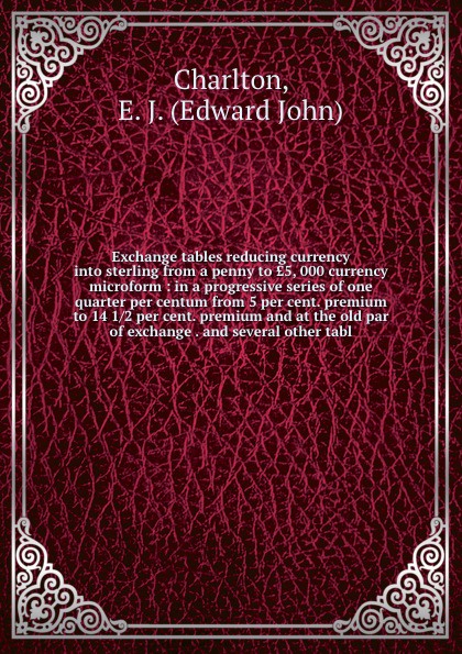 Exchange tables reducing currency into sterling from a penny to ?5, 000 currency microform : in a progressive series of one quarter per centum from 5 per cent. premium to 14 1/2 per cent. premium and at the old par of exchange . and several other ...
