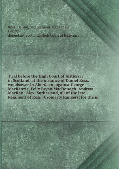 Trial before the High Court of Justiciary in Scotland, at the instance of Daniel Ross, woodsawer in Aberdeen; against George MacKenzie, Felix Bryan MacDonogh, Andrew MacKay & Alex. Sutherland, all of the late Regiment of Ross & Cromarty Rangers: f...