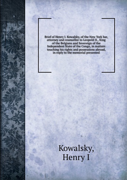 Brief of Henry I. Kowalsky, of the New York bar, attorney and counsellor to Leopold II., King of the Belgians and Sovereign of the Independent State of the Congo, in matters touching his rights and possessions abroad, in reply to the memorial pres...