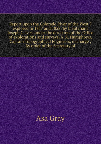 Report upon the Colorado River of the West ?explored in 1857 and 1858 /by Lieutenant Joseph C. Ives, under the direction of the Office of explorations and surveys, A. A. Humphreys, Captain Topographical Engineers, in charge ; By order of the Secre...
