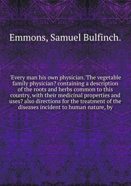 `Every man his own physician.`The vegetable family physician? containing a description of the roots and herbs common to this country, with their medicinal properties and uses? also directions for the treatment of the diseases incident to human nat...