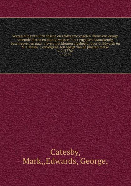 Verzameling van uitlandsche en zeldzaame vogelen ?benevens eenige vreemde dieren en plantgewassen ? in `t engelsch naauwkeurig beschreeven en naar `t leven met kleuren afgebeeld /door G. Edwards en M. Catesby. ; vervolgens, ten opzigt van de plaat...