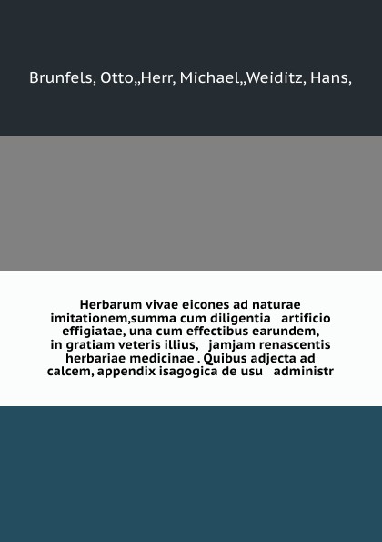 Herbarum vivae eicones ad naturae imitationem,summa cum diligentia & artificio effigiatae, una cum effectibus earundem, in gratiam veteris illius, & jamjam renascentis herbariae medicinae . Quibus adjecta ad calcem, appendix isagogica de usu & adm...