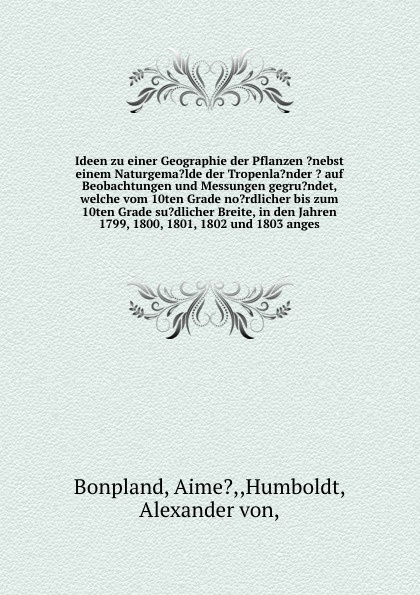 Ideen zu einer Geographie der Pflanzen ?nebst einem Naturgema?lde der Tropenla?nder ? auf Beobachtungen und Messungen gegru?ndet, welche vom 10ten Grade no?rdlicher bis zum 10ten Grade su?dlicher Breite, in den Jahren 1799, 1800, 1801, 1802 und 18...