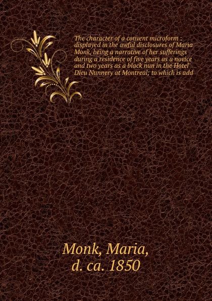 The character of a convent microform : displayed in the awful disclosures of Maria Monk, being a narrative of her sufferings during a residence of five years as a novice and two years as a black nun in the Hotel Dieu Nunnery at Montreal; to which ...