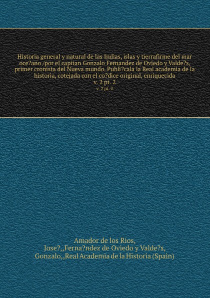 Historia general y natural de las Indias, islas y tierrafirme del mar oce?ano /por el capitan Gonzalo Fernandez de Oviedo y Valde?s, primer cronista del Nueva mundo. Publi?cala la Real academia de la historia, cotejada con el co?dice original, enr...