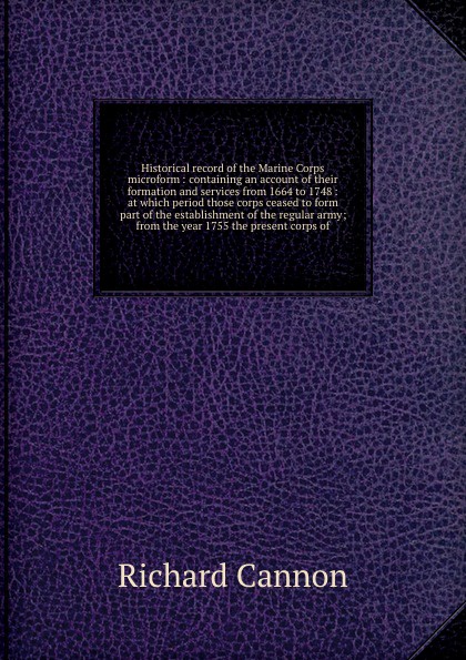 Historical record of the Marine Corps microform : containing an account of their formation and services from 1664 to 1748 : at which period those corps ceased to form part of the establishment of the regular army; from the year 1755 the present co...