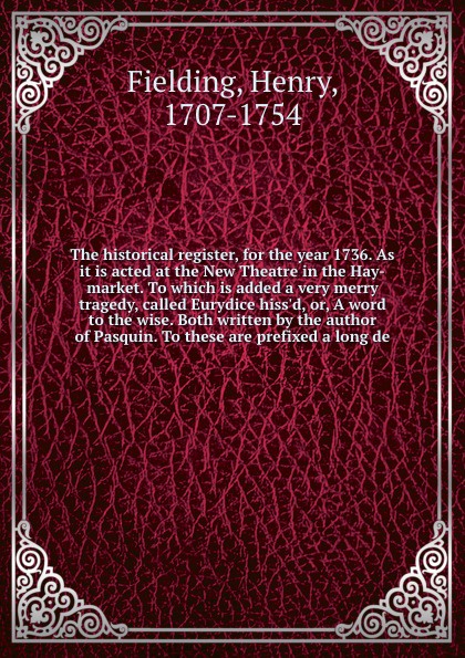 The historical register, for the year 1736. As it is acted at the New Theatre in the Hay-market. To which is added a very merry tragedy, called Eurydice hiss`d, or, A word to the wise. Both written by the author of Pasquin. To these are prefixed a...