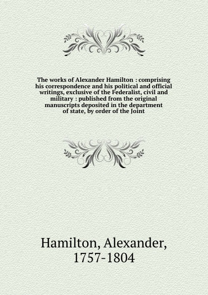 The works of Alexander Hamilton : comprising his correspondence and his political and official writings, exclusive of the Federalist, civil and military : published from the original manuscripts deposited in the department of state, by order of th...